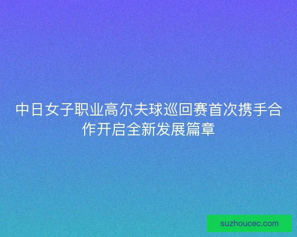 中日女子职业高尔夫球巡回赛首次携手合作开启全新发展篇章