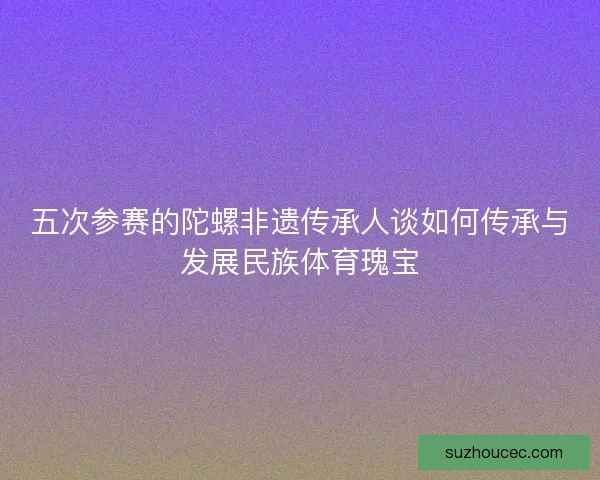 五次参赛的陀螺非遗传承人谈如何传承与发展民族体育瑰宝 五次参赛的陀螺非遗传承人谈如何传承与发展民族体育瑰宝